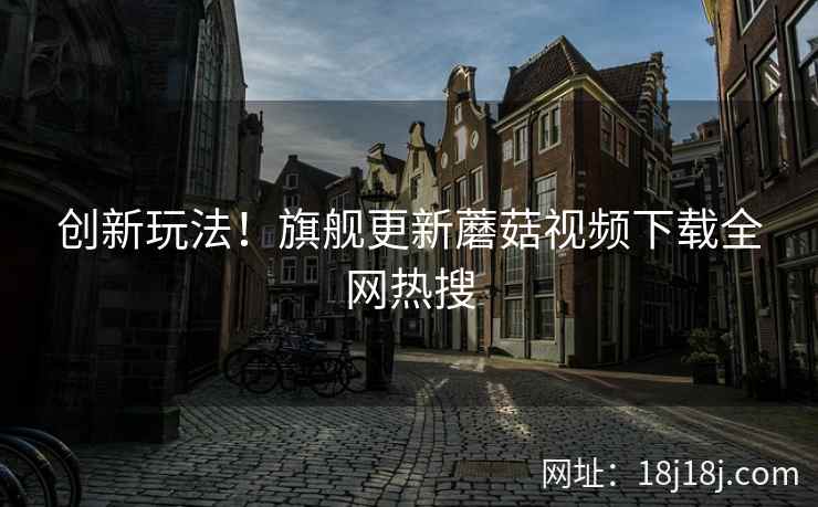 创新玩法！旗舰更新蘑菇视频下载全网热搜