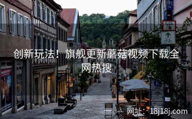 创新玩法！旗舰更新蘑菇视频下载全网热搜