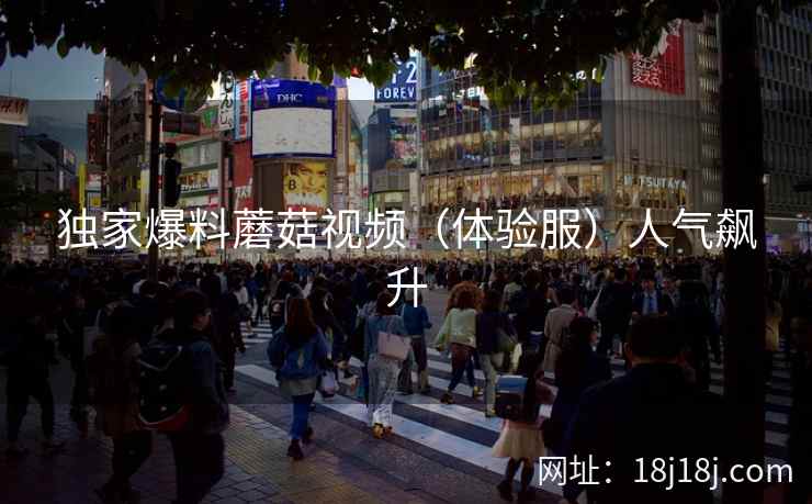 独家爆料蘑菇视频（体验服）人气飙升