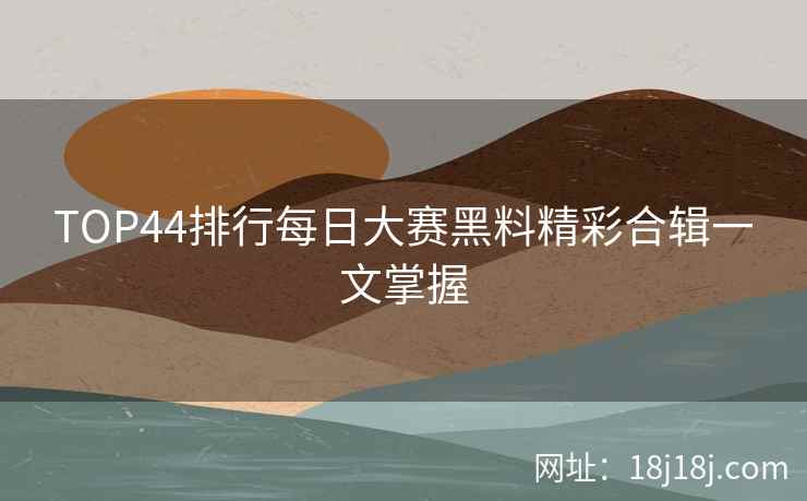TOP44排行每日大赛黑料精彩合辑一文掌握