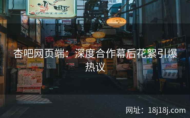 杏吧网页端：深度合作幕后花絮引爆热议