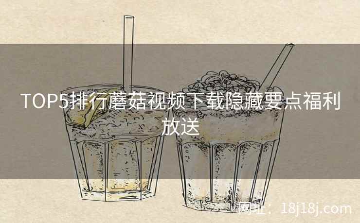 TOP5排行蘑菇视频下载隐藏要点福利放送