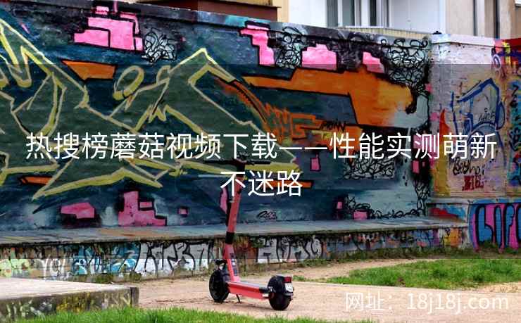 热搜榜蘑菇视频下载——性能实测萌新不迷路