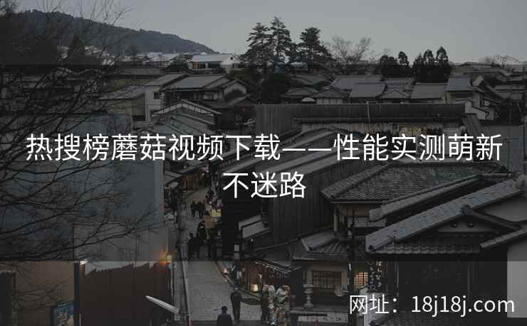 热搜榜蘑菇视频下载——性能实测萌新不迷路  第2张