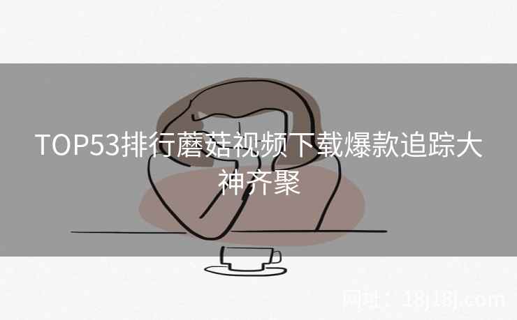 TOP53排行蘑菇视频下载爆款追踪大神齐聚  第2张