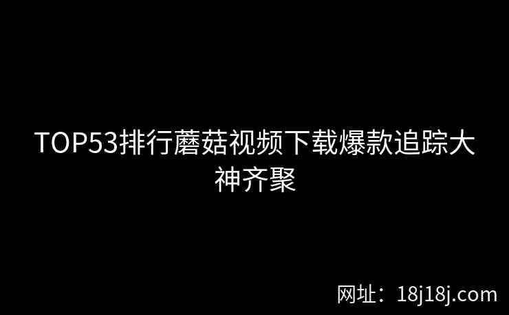 TOP53排行蘑菇视频下载爆款追踪大神齐聚