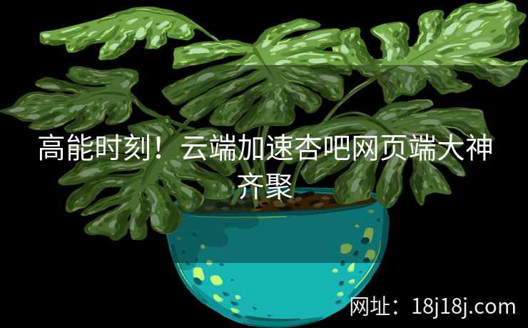 高能时刻！云端加速杏吧网页端大神齐聚